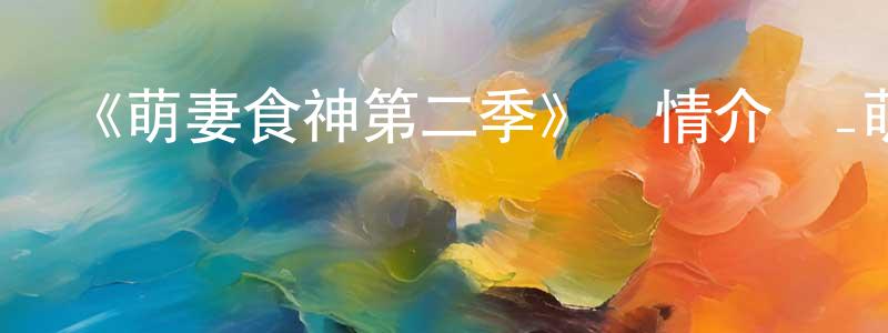 陳大遠發布《萌妻食神第二季》詳情介紹_萌妻食神第二季已完結在線觀看_萌妻食神第二季迅雷下載_國漫
